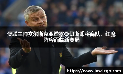 曼联主帅索尔斯克亚透露桑切斯即将离队，红魔阵容面临新变局