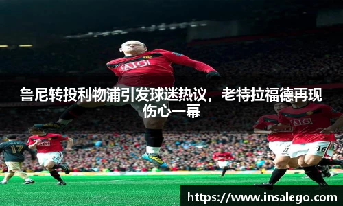 鲁尼转投利物浦引发球迷热议，老特拉福德再现伤心一幕